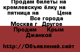 Продам билеты на кремлевскую ёлку на 29.12 пятница на 10.00 › Цена ­ 5 000 - Все города, Москва г. Другое » Продам   . Крым,Джанкой